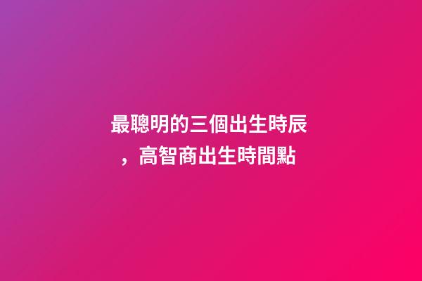 最聰明的三個出生時辰，高智商出生時間點